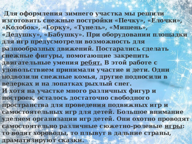 Для оформления зимнего участка мы решили изготовить снежные постройки «Печку», «Елочки», «Колобок», «Горку», «Тунель», «Мишень», «Дедушку», «Бабушку». При оборудовании площадки для игр предусмотрели возможность для разнообразных движений. Постарались сделать снежные фигуры, помогающие закрепить двигательные умения  ребят. В этой работе с удовольствием принимали участие и дети. Одни подвозили снежные комья, другие подносили в ведерках и на лопатках рыхлый снег. И хотя на участке много различных фигур и построек, осталось достаточно свободного пространства для проведения подвижных игр и самостоятельных игр для детей. Большое внимание уделяем организации игр детей. Они охотно проводят самостоятельно различные сюжетно-ролевые  игры : то водят хороводы, то плывут в дальние страны, драматизируют сказки.