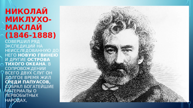 Николай Миклухо-Маклай (1846-1888)  совершил ряд экспедиций на неисследованную до него Новую Гвинею и другие острова Тихого океана . В сопровождении всего двух слуг он долгое время жил среди папуасов, собрал богатейшие материалы о первобытных народах,