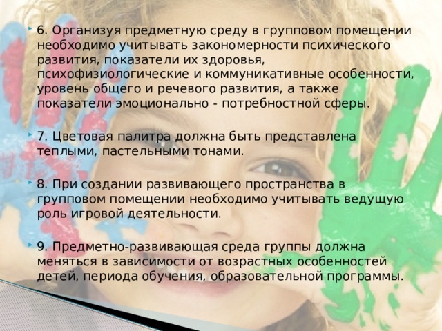 6. Организуя предметную среду в групповом помещении необходимо учитывать закономерности психического развития, показатели их здоровья, психофизиологические и коммуникативные особенности, уровень общего и речевого развития, а также показатели эмоционально - потребностной сферы. 7. Цветовая палитра должна быть представлена теплыми, пастельными тонами. 8. При создании развивающего пространства в групповом помещении необходимо учитывать ведущую роль игровой деятельности. 9. Предметно-развивающая среда группы должна меняться в зависимости от возрастных особенностей детей, периода обучения, образовательной программы.