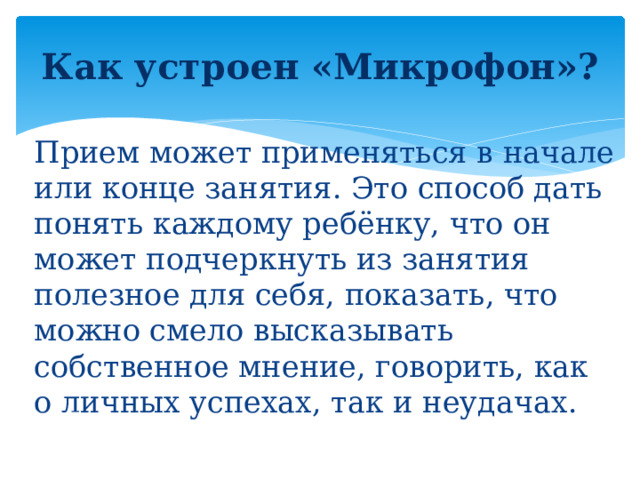 Как устроен «Микрофон»?   Прием может применяться в начале или конце занятия. Это способ дать понять каждому ребёнку, что он может подчеркнуть из занятия полезное для себя, показать, что можно смело высказывать собственное мнение, говорить, как о личных успехах, так и неудачах.