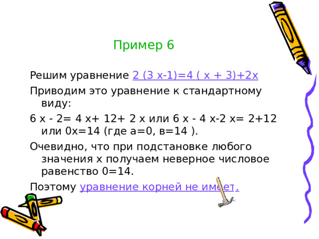 Пример 6 Решим уравнение 2  (3  х-1)=4  (  х  +  3)+2х Приводим это уравнение к стандартному виду: 6  х  -  2=  4  х+  12+  2  х или 6  х  -  4  х-2  х=  2+12 или 0х=14 (где а=0, в=14  ). Очевидно, что при подстановке любого значения х получаем неверное числовое равенство 0=14. Поэтому уравнение корней не имеет.
