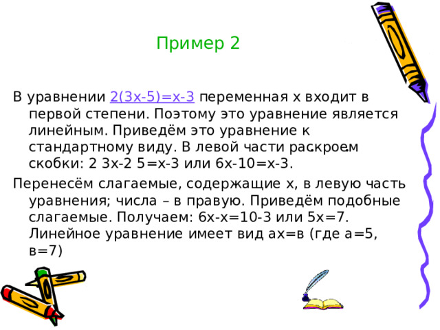 Пример 2 В уравнении 2(3х-5)=х-3 переменная х входит в первой степени. Поэтому это уравнение является линейным. Приведём это уравнение к стандартному виду. В левой части раскроем скобки: 2 3х-2 5=х-3 или 6х-10=х-3. Перенесём слагаемые, содержащие х, в левую часть уравнения; числа – в правую. Приведём подобные слагаемые. Получаем: 6х-х=10-3 или 5х=7. Линейное уравнение имеет вид ах=в (где а=5, в=7)