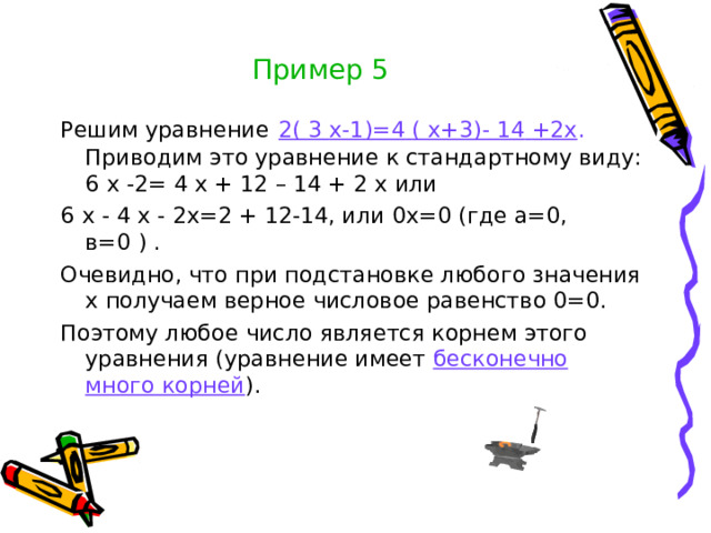 Пример 5 Решим уравнение  2(  3  х-1)=4  (  х+3)-  14  +2х . Приводим это уравнение к стандартному виду: 6  х  -2=  4  х  +  12  –  14  +  2  х или 6  х  -  4  х  -  2х=2  +  12-14, или 0х=0 (где а=0, в=0  )  . Очевидно, что при подстановке любого значения х получаем верное числовое равенство 0=0. Поэтому любое число является корнем этого уравнения (уравнение имеет бесконечно много корней ).