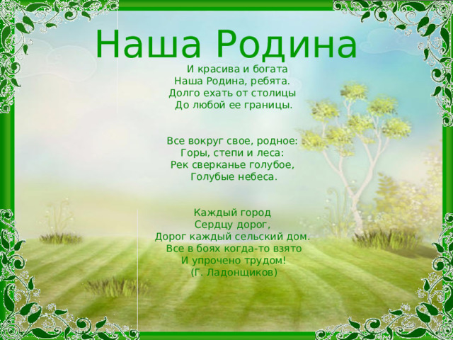 Наша Родина  И красива и богата   Наша Родина, ребята.   Долго ехать от столицы   До любой ее границы.    Все вокруг свое, родное:   Горы, степи и леса:   Рек сверканье голубое,   Голубые небеса.    Каждый город   Сердцу дорог,   Дорог каждый сельский дом.   Все в боях когда-то взято  И упрочено трудом!  (Г. Ладонщиков)