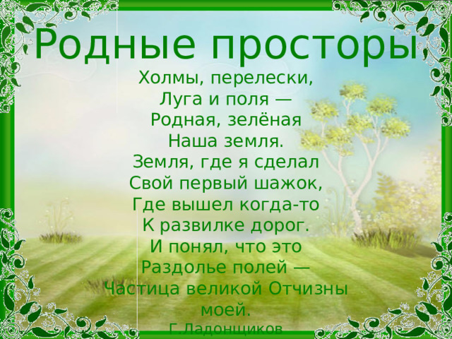 Родные просторы Холмы, перелески,  Луга и поля —  Родная, зелёная  Наша земля. Земля, где я сделал  Свой первый шажок,  Где вышел когда-то  К развилке дорог. И понял, что это  Раздолье полей —  Частица великой Отчизны моей. Г.Ладонщиков