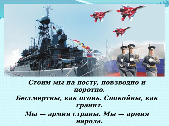 Стоим мы на посту, повзводно и поротно. Бессмертны, как огонь. Спокойны, как гранит. Мы — армия страны. Мы — армия народа. Великий подвиг наш история хранит. Р. Рождественский