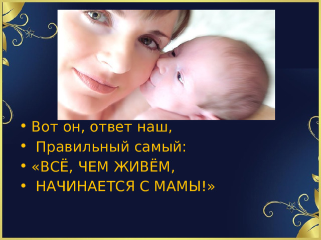 Вот он, ответ наш,  Правильный самый: «ВСЁ, ЧЕМ ЖИВЁМ,  НАЧИНАЕТСЯ С МАМЫ!»