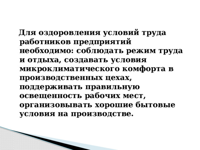 Для оздоровления условий труда работников предприятий необходимо: соблюдать режим труда и отдыха, создавать условия микроклиматического комфорта в производственных цехах, поддерживать правильную освещенность рабочих мест, организовывать хорошие бытовые условия на производстве.