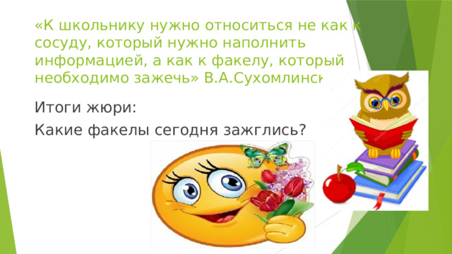 «К школьнику нужно относиться не как к сосуду, который нужно наполнить информацией, а как к факелу, который необходимо зажечь» В.А.Сухомлинский Итоги жюри: Какие факелы сегодня зажглись?