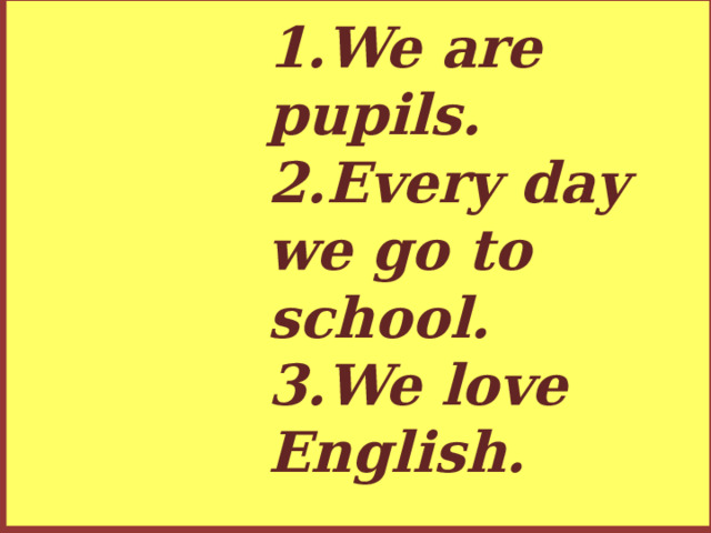 1.We are pupils.  2.Every day we go to school.  3.We love English.
