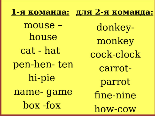 1-я команда: для 2-я команда: mouse – house cat - hat pen-hen- ten hi-pie name- game box -fox donkey-monkey cock-clock carrot-parrot fine-nine how-cow my-bye
