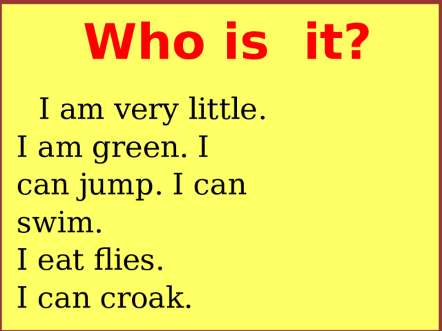 Who is it? I am very little.  I am green. I can jump. I can swim.  I eat flies.  I can croak.