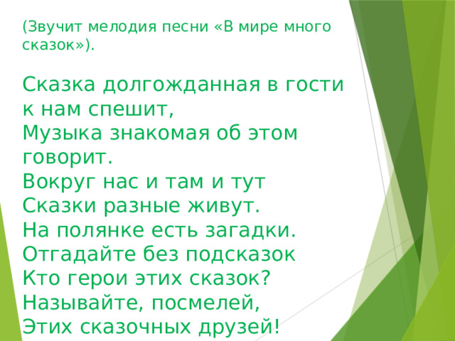 (Звучит мелодия песни «В мире много сказок»).   Сказка долгожданная в гости к нам спешит, Музыка знакомая об этом говорит. Вокруг нас и там и тут  Сказки разные живут.  На полянке есть загадки.  Отгадайте без подсказок  Кто герои этих сказок? Называйте, посмелей,  Этих сказочных друзей!