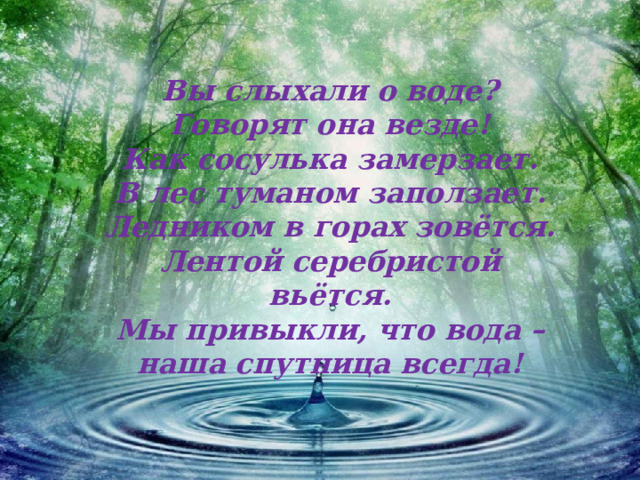 Вы слыхали о воде?  Говорят она везде!  Как сосулька замерзает.  В лес туманом заползает.  Ледником в горах зовётся.  Лентой серебристой вьётся.  Мы привыкли, что вода –  наша спутница всегда!