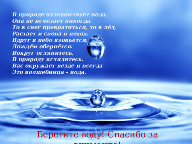 В природе путешествует вода, Она не исчезает никогда. То в снег превратиться, то в лёд, Растает и снова в поход. Вдруг в небо взовьётся, Дождём обернётся. Вокруг оглянитесь, В природу вглядитесь. Вас окружает везде и всегда Это волшебница – вода . Берегите воду! Спасибо за внимание!