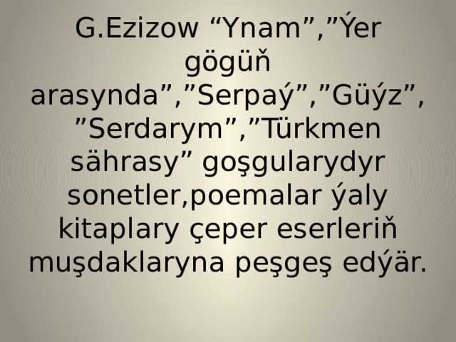 G.Ezizow “Ynam”,”Ýer gögüň arasynda”,”Serpaý”,”Güýz”,  ”Serdarym”,”Türkmen sährasy” goşgularydyr sonetler,poemalar ýaly kitaplary çeper eserleriň muşdaklaryna peşgeş edýär.