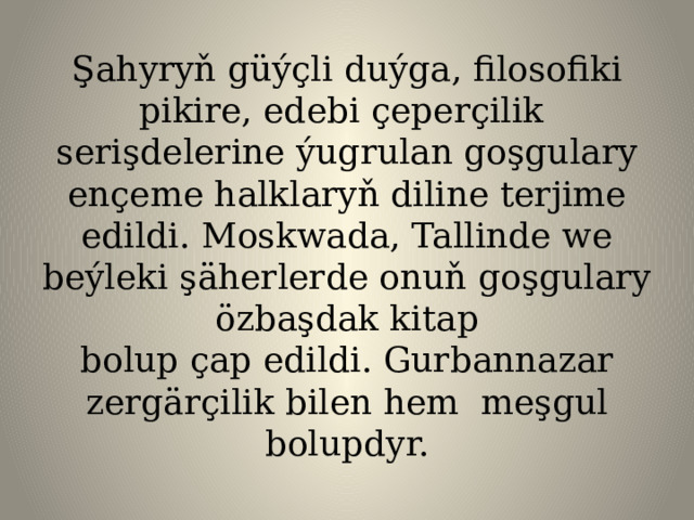 Şahyryň güýçli duýga, filosofiki pikire, edebi çeperçilik serişdelerine ýugrulan goşgulary ençeme halklaryň diline terjime edildi. Moskwada, Tallinde we beýleki şäherlerde onuň goşgulary özbaşdak kitap  bolup çap edildi. Gurbannazar zergärçilik bilen hem meşgul bolupdyr.