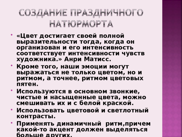 «Цвет достигает своей полной выразительности тогда, когда он организован и его интенсивность соответствует интенсивности чувств художника.» Анри Матисс. Кроме того, наши эмоции могут выражаться не только цветом, но и ритмом, а точнее, ритмом цветовых пятен. Используются в основном звонкие, чистые и насыщенные цвета, можно смешивать их и с белой краской. Использовать цветовой и светлотный контрасты. Применять динамичный ритм,причем какой-то акцент должен выделяться больше других.