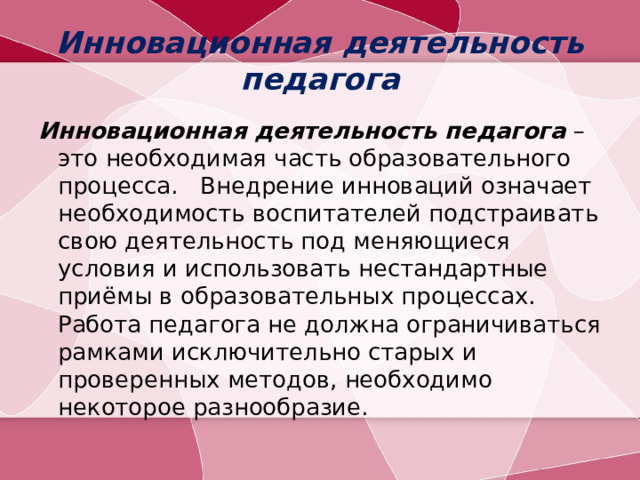 Инновационная деятельность педагога Инновационная деятельность педагога – это необходимая часть образовательного процесса. Внедрение инноваций означает необходимость воспитателей подстраивать свою деятельность под меняющиеся условия и использовать нестандартные приёмы в образовательных процессах. Работа педагога не должна ограничиваться рамками исключительно старых и проверенных методов, необходимо некоторое разнообразие.