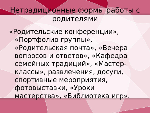 Нетрадиционные формы работы с родителями «Родительские конференции», «Портфолио группы», «Родительская почта», «Вечера вопросов и ответов», «Кафедра семейных традиций», «Мастер-классы», развлечения, досуги, спортивные мероприятия, фотовыставки, «Уроки мастерства», «Библиотека игр».