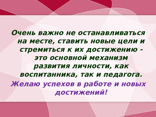 Очень важно не останавливаться на месте, ставить новые цели и стремиться к их достижению - это основной механизм развития личности, как воспитанника, так и педагога. Желаю успехов в работе и новых достижений!