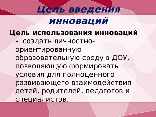 Цель введения инноваций Цель использования инноваций -   создать личностно-ориентированную образовательную среду в ДОУ, позволяющую формировать условия для полноценного развивающего взаимодействия детей, родителей, педагогов и специалистов.