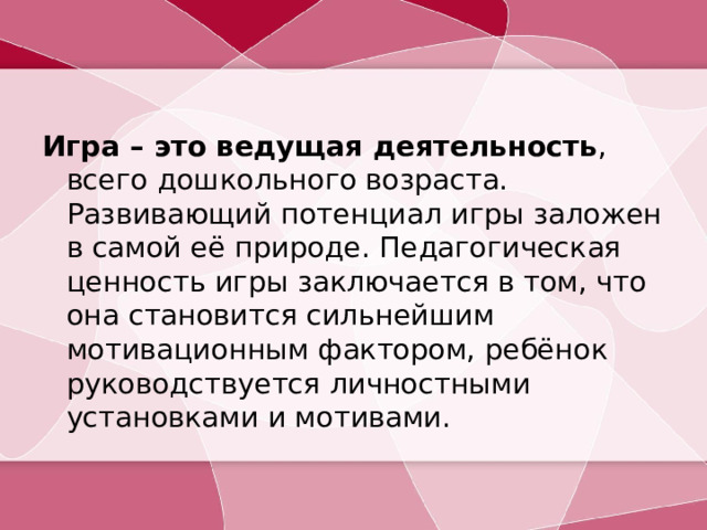 Игра – это ведущая деятельность , всего дошкольного возраста. Развивающий потенциал игры заложен в самой её природе. Педагогическая ценность игры заключается в том, что она становится сильнейшим мотивационным фактором, ребёнок руководствуется личностными установками и мотивами.