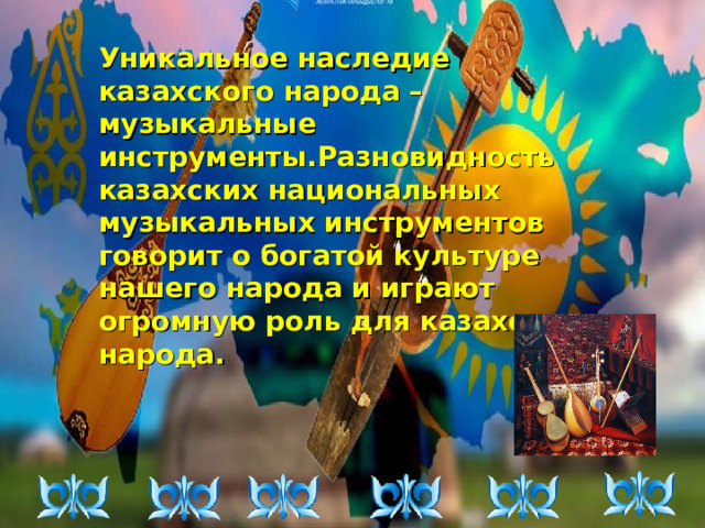 Уникальное наследие казахского народа – музыкальные инструменты.Разновидность казахских национальных музыкальных инструментов говорит о богатой культуре нашего народа и играют огромную роль для казахского народа.