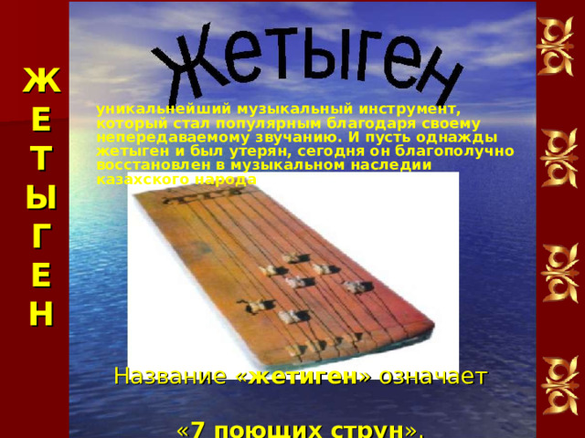 Ж Е Т Ы Г Е Н уникальнейший музыкальный инструмент, который стал популярным благодаря своему непередаваемому звучанию. И пусть однажды жетыген и был утерян, сегодня он благополучно восстановлен в музыкальном наследии казахского народа Название « жетиген » означает  « 7 поющих струн ».