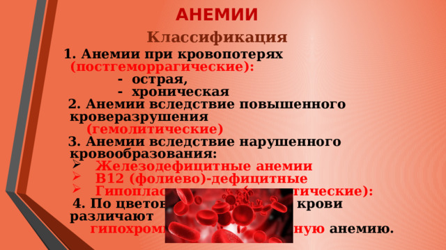 АНЕМИИ Классификация 1. Анемии при кровопотерях (постгеморрагические):  - острая,  - хроническая  2. Анемии вследствие повышенного кроверазрушения  (гемолитические)  3. Анемии вследствие нарушенного кровообразования:  Железодефицитные анемии   В12 (фолиево)-дефицитные   Гипопластические (апластические):   4. По цветовому показателю крови различают  гипохромную и гиперхромную анемию.