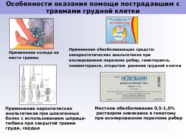 Особенности оказания помощи пострадавшим с травмами грудной клетки Применение обезболивающих средств: ненаркототических анальгетиков при изолированном переломе ребер, гемотораксе, пневмотораксе, открытом ранении грудной клетки Применение холода на место травмы Местное обезболивание 0,5-1,0%  раствором новокаина в гематому при изолированном переломе ребер Применение наркотических анальгетиков при шокогенных болях с использованием шприца-тюбика при закрытой травме груди, сердца