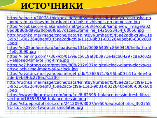 ИСТОЧНИКИ https://aipa.ru/20078-thickbox_default/veselaya-kompaniya-raskraska-po-nomeram-akrilovymi-kraskami-na-holste-zhivopis-po-nomeram.jpg https://coubsecure-s.akamaihd.net/get/b68/p/coub/simple/cw_image/a0286d0b86d/d99b20cbe0f8657c1cee1/timeline_1425053454_00060.jpg http://ruchka.me/image/cache/data/PaintByNumber/f5/f5ae2adb-cf9a-11e3-9b31-0022640bebf0_f5ae2adf-cf9a-11e3-9b31-0022640bebf0-600x600.jpeg https://ds05.infourok.ru/uploads/ex/131e/00086405-c8660419/hello_html_4e0c0b90.jpg https://i.pinimg.com/736x/cb/01/9a/cb019af3b3971e4acb04297c8a0c02a3--elapsed-time-telling-time.jpg https://c7.hotpng.com/preview/888/212/937/digital-clock-alarm-clocks-quartz-clock-time-image-of-a-clock.jpg https://avatars.mds.yandex.net/get-pdb/1365671/3c96ba00-b11a-4ee4-b5de-b9b69dc2786d/s1200 http://ruchka.me/image/cache/data/PaintByNumber/f5/f5ae2ac1-cf9a-11e3-9b31-0022640bebf0_f5ae2ac5-cf9a-11e3-9b31-0022640bebf0-600x600.jpeg https://www.clipartmax.com/png/full/6-62398_balance-dessin-fresh-libra-vector-id165558356-balance-dessin.png https://st.depositphotos.com/2412099/3007/i/950/depositphotos_30075591-stock-photo-two-plums-isolated.jpg
