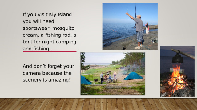 If you visit Kiy Island you will need sportswear, mosquito cream, a fishing rod, a tent for night camping and fishing. And don’t forget your camera because the scenery is amazing!