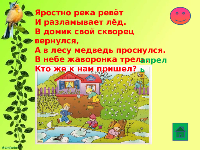 Яростно река ревёт  И разламывает лёд.  В домик свой скворец вернулся,   А в лесу медведь проснулся.   В небе жаворонка трель.   Кто же к нам пришел? апрель