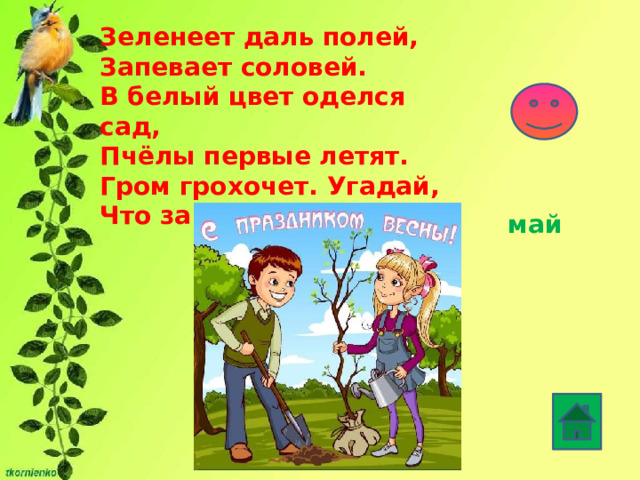 Зеленеет даль полей,  Запевает соловей.  В белый цвет оделся сад,  Пчёлы первые летят.  Гром грохочет. Угадай,  Что за месяц это?   май