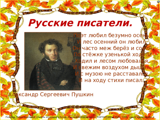 Русские писатели. Поэт любил безумно осень,  И лес осенний он любил.  Он часто меж берёз и сосен  По стёжке узенькой ходил.  Ходил и лесом любовался,  И свежим воздухом дышал.  И с музою не расставался,  И на ходу стихи писал. Александр Сергеевич Пушкин