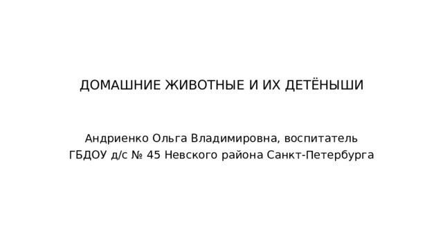 ДОМАШНИЕ ЖИВОТНЫЕ И ИХ ДЕТЁНЫШИ Андриенко Ольга Владимировна, воспитатель ГБДОУ д/с № 45 Невского района Санкт-Петербурга