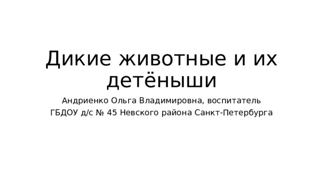 Дикие животные и их детёныши Андриенко Ольга Владимировна, воспитатель ГБДОУ д/с № 45 Невского района Санкт-Петербурга