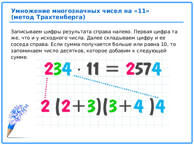 Умножение многозначных чисел на «11» (метод Трахтенберга) Записываем цифры результата справа налево. Первая цифра та же, что и у исходного числа. Далее складываем цифру и ее соседа справа. Если сумма получается больше или равна 10, то запоминаем число десятков, которое добавим к следующей сумме.