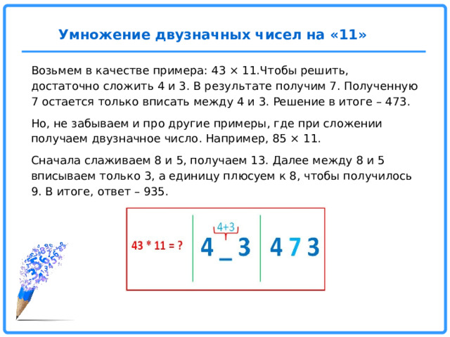 Умножение двузначных чисел на «11»   Возьмем в качестве примера: 43 × 11.Чтобы решить, достаточно сложить 4 и 3. В результате получим 7. Полученную 7 остается только вписать между 4 и 3. Решение в итоге – 473. Но, не забываем и про другие примеры, где при сложении получаем двузначное число. Например, 85 × 11. Сначала слаживаем 8 и 5, получаем 13. Далее между 8 и 5 вписываем только 3, а единицу плюсуем к 8, чтобы получилось 9. В итоге, ответ – 935.