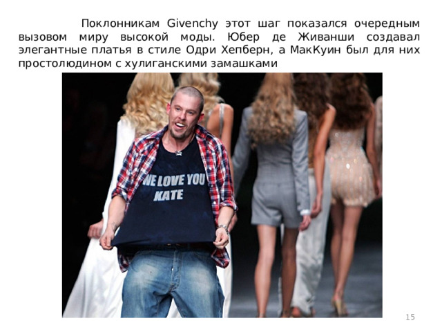 Поклонникам Givenchy этот шаг показался очередным вызовом миру высокой моды. Юбер де Живанши создавал элегантные платья в стиле Одри Хепберн, а МакКуин был для них простолюдином с хулиганскими замашками