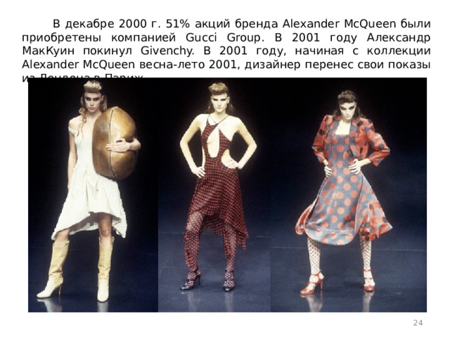 В декабре 2000 г. 51% акций бренда Alexander McQueen были приобретены компанией Gucci Group. В 2001 году Александр МакКуин покинул Givenchy. В 2001 году, начиная с коллекции Alexander McQueen весна-лето 2001, дизайнер перенес свои показы из Лондона в Париж