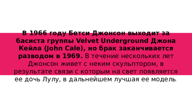 В 1966 году Бетси Джонсон выходит за басиста группы Velvet Underground Джона Кейла (John Cale), но брак заканчивается разводом в 1969. В течение нескольких лет Джонсон живет с неким скульптором, в результате связи с которым на свет появляется ее дочь Лулу, в дальнейшем лучшая ее модель .