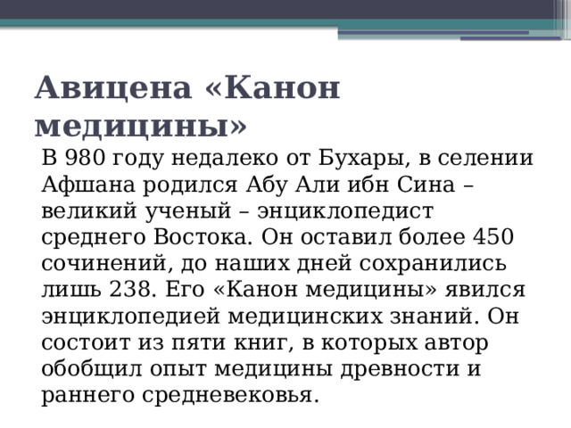 Авицена «Канон медицины» В 980 году недалеко от Бухары, в селении Афшана родился Абу Али ибн Сина – великий ученый – энциклопедист среднего Востока. Он оставил более 450 сочинений, до наших дней сохранились лишь 238. Его «Канон медицины» явился энциклопедией медицинских знаний. Он состоит из пяти книг, в которых автор обобщил опыт медицины древности и раннего средневековья.