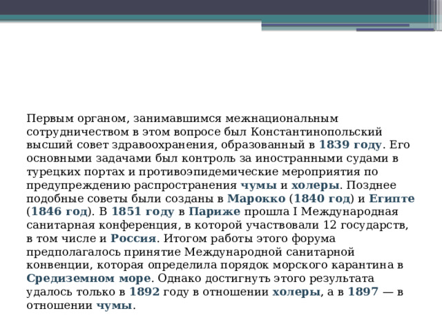 Первым органом, занимавшимся межнациональным сотрудничеством в этом вопросе был Константинопольский высший совет здравоохранения, образованный в 1839 году . Его основными задачами был контроль за иностранными судами в турецких портах и противоэпидемические мероприятия по предупреждению распространения чумы и холеры . Позднее подобные советы были созданы в Марокко ( 1840 год ) и Египте ( 1846 год ). В  1851 году в Париже прошла I Международная санитарная конференция, в которой участвовали 12 государств, в том числе и Россия . Итогом работы этого форума предполагалось принятие Международной санитарной конвенции, которая определила порядок морского карантина в Средиземном море . Однако достигнуть этого результата удалось только в 1892  году в отношении холеры , а в 1897 — в отношении чумы .