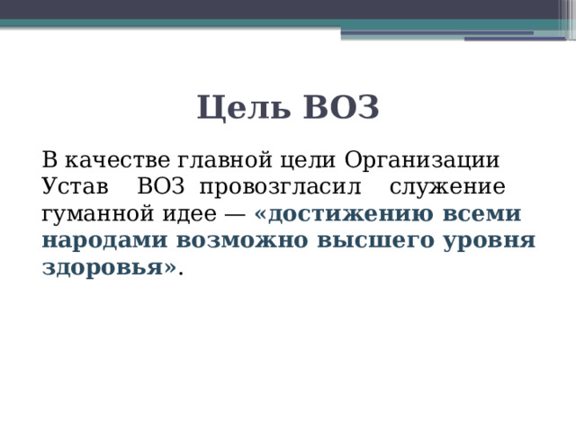 Цель ВОЗ В качестве главной цели Организации Устав    ВОЗ  провозгласил    служение гуманной идее — «достижению всеми народами возможно высшего уровня здоровья» .