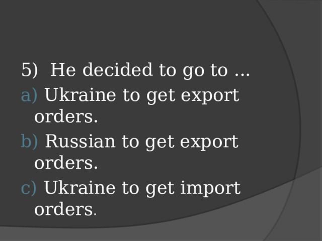 5) He decided to go to ... а) Ukraine to get export orders. b) Russian to get export orders. c) Ukraine to get import orders .