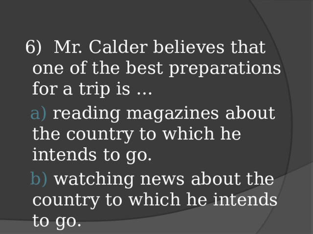 6) Mr. Calder believes that one of the best preparations for a trip is ...  a) reading magazines about the country to which he intends to go.  b) watching news about the country to which he intends to go.  c) reading booklets about the country to which he intends to go.