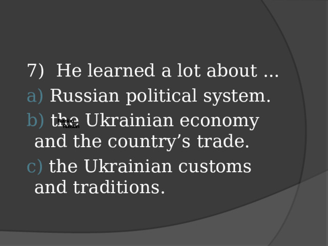 7) He learned a lot about ...  a) Russian political system.  b) the Ukrainian economy and the country’s trade.  c) the Ukrainian customs and traditions.