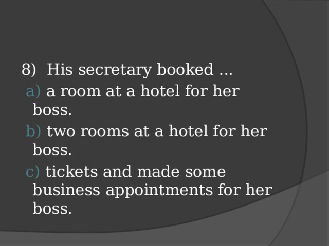 8) His secretary booked ...  a) a room at a hotel for her boss.  b) two rooms at a hotel for her boss.  c) tickets and made some business appointments for her boss.